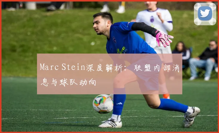 Marc Stein深度解析:联盟内部消息与球队动向