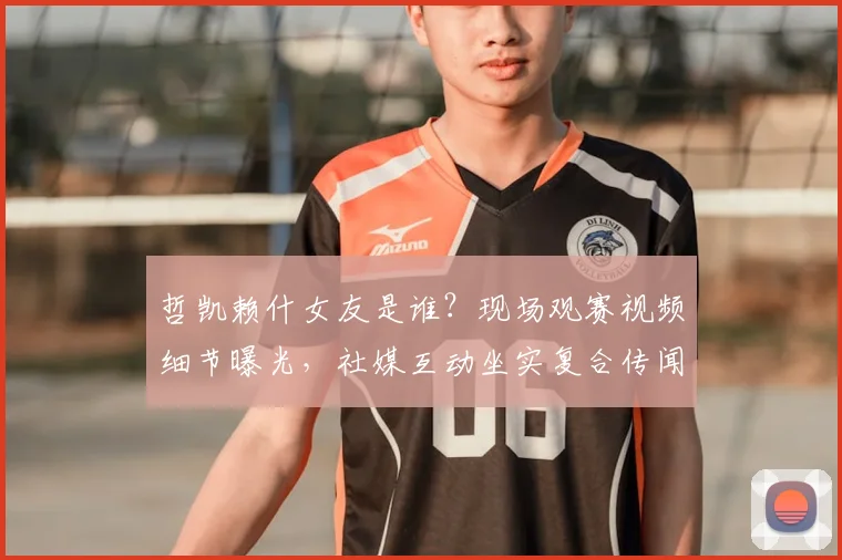 哲凯赖什女友是谁？现场观赛视频细节曝光，社媒互动坐实复合传闻