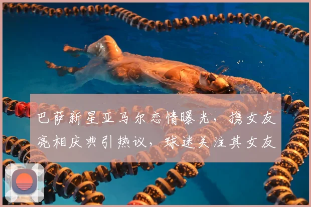 巴萨新星亚马尔恋情曝光,携女友亮相庆典引热议,球迷关注其女友身份与细节