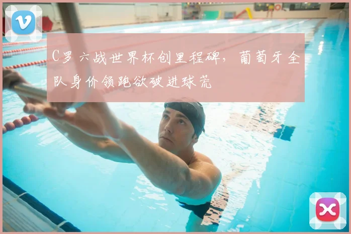 C罗六战世界杯创里程碑,葡萄牙全队身价领跑欲破进球荒