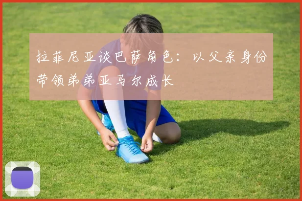 拉菲尼亚谈巴萨角色:以父亲身份带领弟弟亚马尔成长