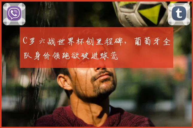 C罗六战世界杯创里程碑，葡萄牙全队身价领跑欲破进球荒