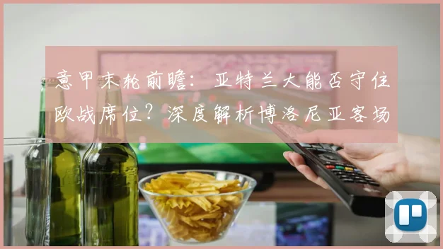 意甲末轮前瞻:亚特兰大能否守住欧战席位?深度解析博洛尼亚客场强势原因