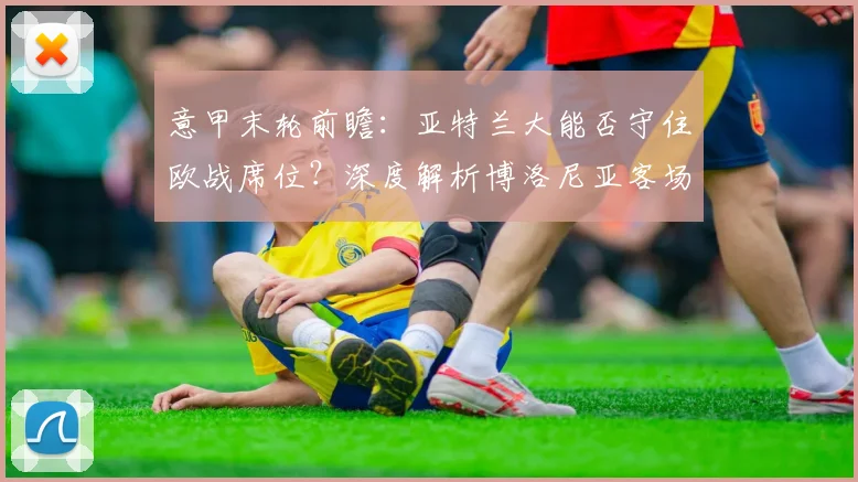 意甲末轮前瞻:亚特兰大能否守住欧战席位?深度解析博洛尼亚客场强势原因