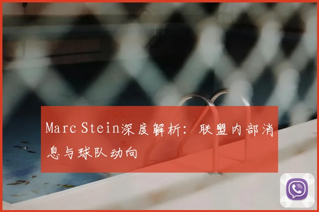 Marc Stein深度解析：联盟内部消息与球队动向