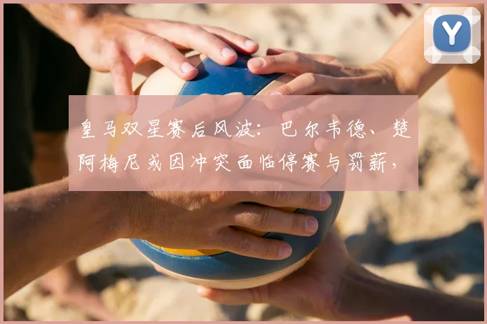 皇马双星赛后风波:巴尔韦德、楚阿梅尼或因冲突面临停赛与罚薪,最高可达30天